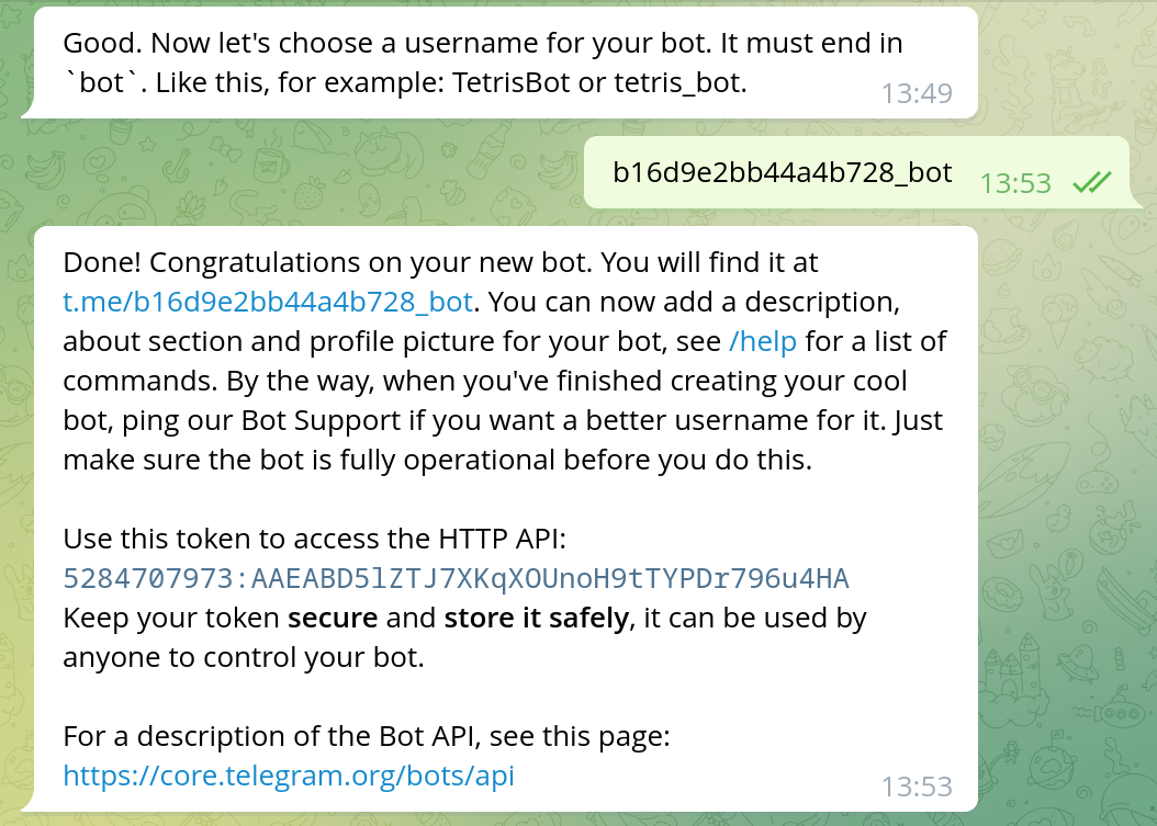 Dialog in telegram. BotFather: Good. Now let's choose a username for your bot. It must end in bot. Like this, for example: TetrisBot or tetris_bot. Author: b16d9e2bb44a4b728_bot. BotFather: Done! Congratulations on your new bot. You will find it at t.me/b16d9e2bb44a4b728_bot. You can now add a description, about section and profile picture for your bot, see /help for a list of commands. By the way, when you've finished creating your cool bot, ping our Bot Support if you want a better username for it. Just make sure the bot is fully operational before you do this. Use this token to access the HTTP API: 5284707973:AAEABD5lZTJ7XKqXOUnoH9tTYPDr796u4HA Keep your token secure and store it safely, it can be used by anyone to control your bot. For a description of the Bot API, see this page: https://core.telegram.org/bots/api